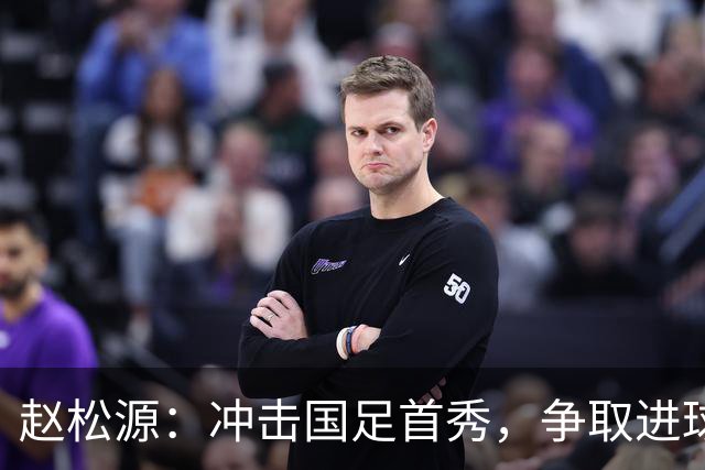 赵松源：冲击国足首秀，争取进球像追求美味的蛋糕！